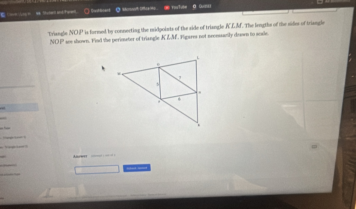 Clever i Log in 6/9 Student and Parent. Dashboard Microsoft Office Ho.. YouTube Quizizz 
Triangle NOP is formed by connecting the midpoints of the side of triangle KLM. The lengths of the sides of triangle
NOP are shown. Find the perimeter of triangle KLM. Figures not necessarily drawn to scale. 
r 
l 
Vrlane tat 1) 
en ' 'le jarplés ( aen 2) 
ske i Answer Attespt i unt of 2 

nchmit Anwer 
a s ta