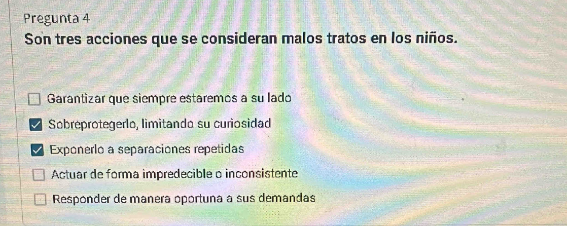 Pregunta 4
Son tres acciones que se consideran malos tratos en los niños.
Garantizar que siempre estaremos à su lado
Sobreprotegerlo, limitando su curiosidad
Exponerlo a separaciones repetidas
Actuar de forma impredecible o inconsistente
Responder de manera oportuna à sus demandas