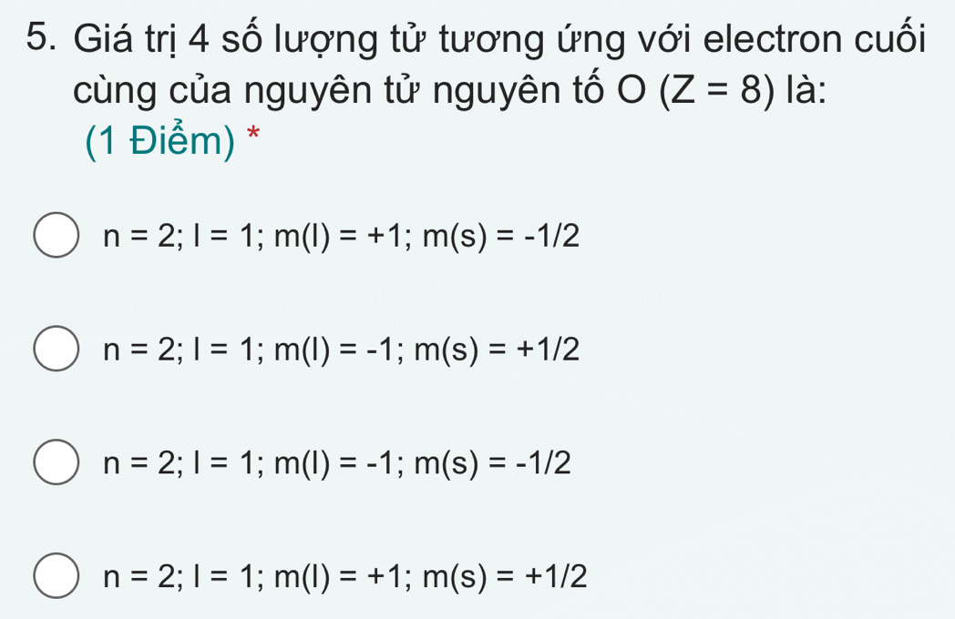 Giá trị 4 số lượng tử tương ứng với electron cuối
cùng của nguyên tử nguyên tố O(Z=8) là:
(1 Điểm) *
n=2; l=1; m(l)=+1; m(s)=-1/2
n=2; l=1; m(l)=-1; m(s)=+1/2
n=2; l=1; m(l)=-1; m(s)=-1/2
n=2; l=1; m(l)=+1; m(s)=+1/2