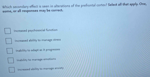 Which secondary effect is seen in alterations of the prefrontal cortex? Select all that apply. One,
some, or all responses may be correct.
Increased psychosocial function
Increased ability to manage stress
Inability to adapt as it progresses
Inability to manage emotions
Increased ability to manage anxiety