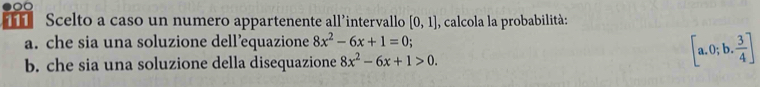 Scelto a caso un numero appartenente all’intervallo [0,1] , calcola la probabilità: 
a. che sia una soluzione dell’equazione 8x^2-6x+1=0. 
b. che sia una soluzione della disequazione 8x^2-6x+1>0.
[a.0;b. 3/4 ]