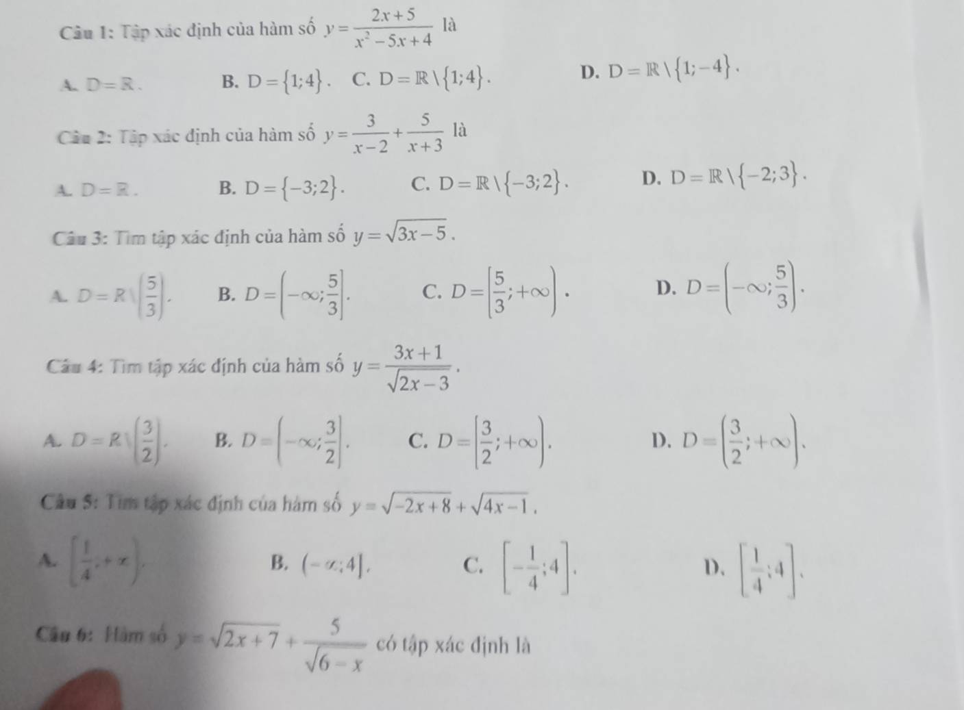 Cu 1: Tập xác định của hàm số y= (2x+5)/x^2-5x+4  là
A. D=R. B. D= 1;4 C. D=R| 1;4 .
D. D=R| 1;-4 .
Câu 2: Tập xác định của hàm số y= 3/x-2 + 5/x+3  là
A. D=R. B. D= -3;2 . C. D=R| -3;2 . D. D=R/ -2;3 .
Câu 3: Tìm tập xác định của hàm số y=sqrt(3x-5).
A. D=Rsqrt((frac 5)3). B. D=(-∈fty ; 5/3 ]. C. D=[ 5/3 ;+∈fty ). D=(-∈fty ; 5/3 ).
D.
Câu 4: Tìm tập xác định của hàm số y= (3x+1)/sqrt(2x-3) .
A. D=Rsqrt((frac 3)2). B. D=(-∈fty ; 3/2 ]. C. D=[ 3/2 ;+∈fty ). D=( 3/2 ;+∈fty ).
D.
Câu 5: Tìm tập xác định của hàm số y=sqrt(-2x+8)+sqrt(4x-1).
A. [ 1/4 ,+x), (-sigma :4], C. [- 1/4 ;4]. [ 1/4 ;4].
B.
D.
Câu 6: Hàm số y=sqrt(2x+7)+ 5/sqrt(6-x)  có tập xác định là