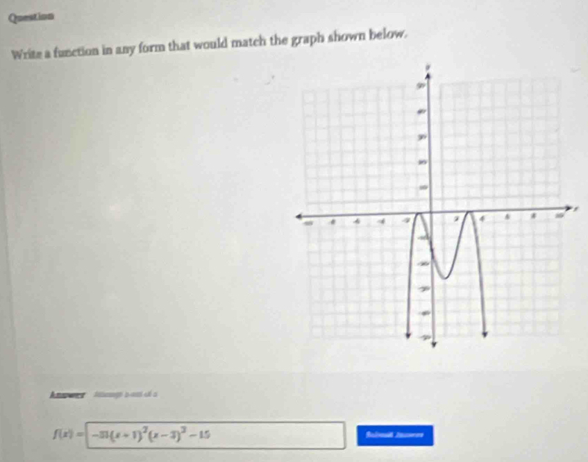 Question 
Write a function in any form that would match the graph shown below. 
, 
n ' fasage a ast eé a
f(x)=-31(x+1)^2(x-3)^3-15
Baliod Aorere