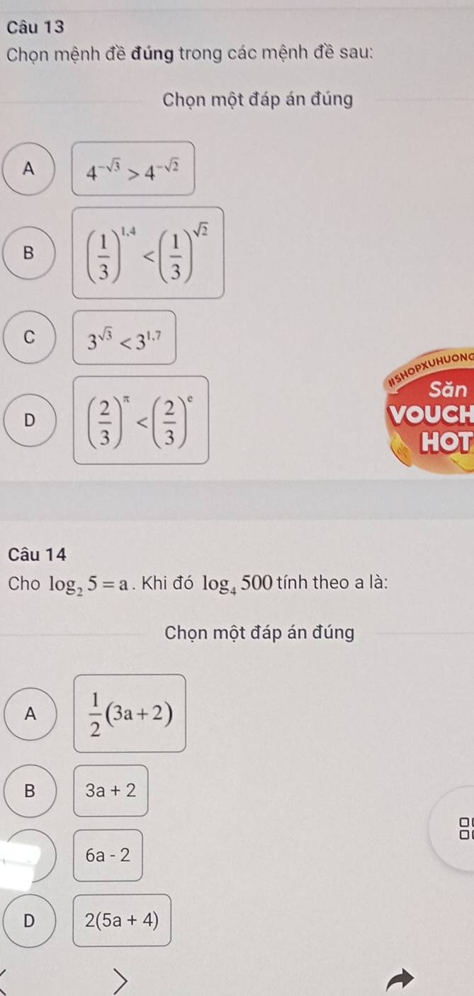 Chọn mệnh đề đúng trong các mệnh đề sau:
Chọn một đáp án đúng
A 4^(-sqrt(3))>4^(-sqrt(2))
B ( 1/3 )^1.4
C 3^(sqrt(3))<3^(1.7)
HSHOPXUHUONG
Săn
D ( 2/3 )^π 
VOUCH
HOT
Câu 14
Cho log _25=a. Khi đó log _4500 tính theo a là:
Chọn một đáp án đúng
A  1/2 (3a+2)
B 3a+2
C
6a-2
D 2(5a+4)