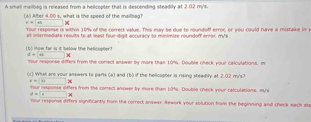 A small mailbag is released from a helicopter that is descending steadily at 2.02 m/s. 
(a) After 4.00 s, what is the speed of the mailbag?
v=45*
Your response is within 10% of the correct value. This may be due to roundoff error, or you could have a mistake in y
all intermediate results to at least four-digit accuracy to minimize roundoff error. m/s
(b) How far is it below the helicopter?
d=46*
Your response differs from the correct answer by more than 10%. Double check your calculations. m 
(c) What are your answers to parts (a) and (b) if the helicopter is rising steadily at 2.02 m/s?
V=
Your response differs from the correct answer by more than 10%. Double check your calculations. m/s
d=
Your response differs significantly from the correct answer. Rework your solution from the beginning and check each ste