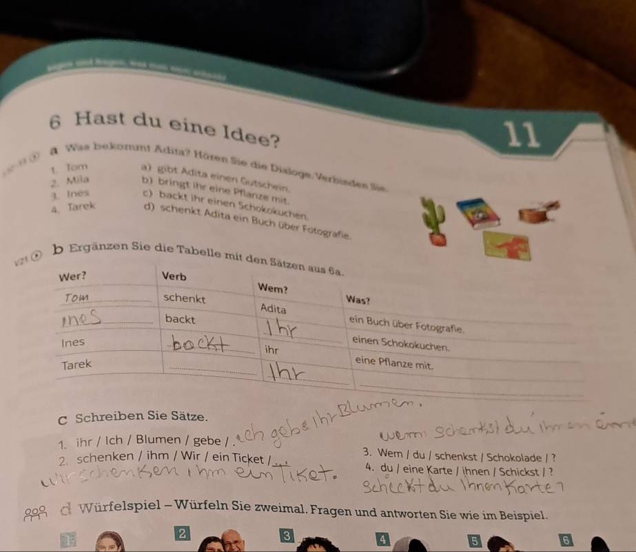 Hast du eine Idee? 
11 
n ① 8. Was bekommt Adita? Hören Sie die Dialoge Verbisdes Sie. 
1. Tom a) gibt Adita einen Gutschein. 
2. Mila b) bringt ihr eine Pflanze mit. 
3. Ines c) backt ihr einen Schokokuchen. 
4. Tarek d) schenkt Adita ein Buch über Fotografie. 
eb Ergänzen Sie die Tabelle mi 
C Schreiben Sie Sätze. 
1. ihr / Ich / Blumen / gebe / . 
3. Wem / du / schenkst / Schokolade / ? 
2. schenken / ihm / Wir / ein Ticket / 4. du / eine Karte / ihnen / Schickst / ? 
Würfelspiel - Würfeln Sie zweimal. Fragen und antworten Sie wie im Beispiel. 
2 
3 
4 
5 
6