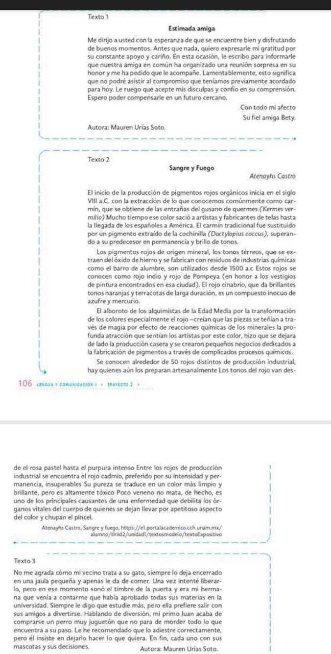 Texto 1
Estimada amiga
Me dirijo a usted con la esperanza de que se encuentre bien y disfrutando
de buenos momentos. Antes que nada, quiero expresarle mi gratitud por
su constante apoyo y cariño. En esta ocasión, le escribo para informarle
que nuestra amiga en común ha organizado una reunión sorpresa en su
honor y me ha pedido que le acompañe. Lamentablemente, esto significa
que no podré asistir al compromiso que teníamos previamente acordado
para hoy. Le ruego que acepte mis disculpas y confío en su comprensión.
Espero poder compensarle en un futuro cercano.
Con todo mi afecto
Su fiel amiga Bety.
Autora: Mauren Urías Soto.
Texto 2
Sangre y Fuego
Atenayhs Castro
El inicio de la producción de pigmentos rojos orgánicos inicia en el siglo
VIII a.C. con la extracción de lo que conocemos comúnmente como car-
mín, que se obtiene de las entrañas del gusano de quermes (Kermes ver-
milio) Mucho tiempo ese color sació a artistas y fabricantes de telas hasta
la llegada de los españoles a América. El carmín tradicional fue sustituido
por un pigmento extraído de la cochinilla (Dactylpius coccus), superan-
do a su predecesor en permanencía y brillo de tonos.
Los pigmentos rojos de origen mineral, los tonos térreos, que se ex-
traen del óxido de hierro y se fabrican con residuos de industrias químicas
como el barro de alumbre, son utilizados desde 1500 a.c Estos rojos se
conocen como rojo indio y rojo de Pompeya (en honor a los vestigios
de pintura encontrados en esa ciudad). El rojo cinabrio, que da brillantes
tonos naranjas y terracotas de larga duración, es un compuesto inocuo de
azufre y mercurio.
El alboroto de los alquimistas de la Edad Media por la transformación
de los colores especialmente el rojo -creían que las piezas se teñían a tra-
vés de magia por efecto de reacciones químicas de los minerales la pro-
funda atracción que sentían los artistas por este color, hizo que se dejara
de lado la producción casera y se crearon pequeños negocios dedicados a
la fabricación de pigmentos a través de complicados procesos químicos.
Se conocen alrededor de 50 rojos distintos de producción industrial,
hay quienes aún los preparan artesanalmente Los tonos del rojo van des-
106 lengua y comunicación ) « traxecto 2 »
de el rosa pastel hasta el purpura intenso Entre los rojos de producción 1
industrial se encuentra el rojo cadmio, preferido por su intensidad y per-
manencía, insuperables Su pureza se traduce en un color más limpio y
brillante, pero es altamente tóxico Poco veneno no mata, de hecho, es
uno de los principales causantes de una enfermedad que debilita los ór-
ganos vitales del cuerpo de quienes se dejan llevar por apetitoso aspecto
del color y chupan el píncel.
Atenayhs Castro, Sangre y fuego, https://e1.portalacademico.cch.unam.mx/
alumno/tiriid2/unidad1/textosmodelo/textoExpositivo
Texto 3
No me agrada cómo mi vecino trata a su gato, siempre lo deja encerrado
en una jaula pequeña y apenas le da de comer. Una vez intenté liberar-
lo, pero en ese momento sonó el timbre de la puerta y era mi herma-
na que venía a contarme que había aprobado todas sus materias en la
universidad. Siempre le digo que estudie más, pero ella prefiere salir con
sus amigos a divertirse. Hablando de diversión, mi primo Juan acaba de
comprarse un perro muy juguetón que no para de morder todo lo que
encuentra a su paso. Le he recomendado que lo adiestre correctamente,
pero él insiste en dejarlo hacer lo que quiera. En fin, cada uno con sus
mascotas y sus decisiones. Autora: Mauren Urias Soto.