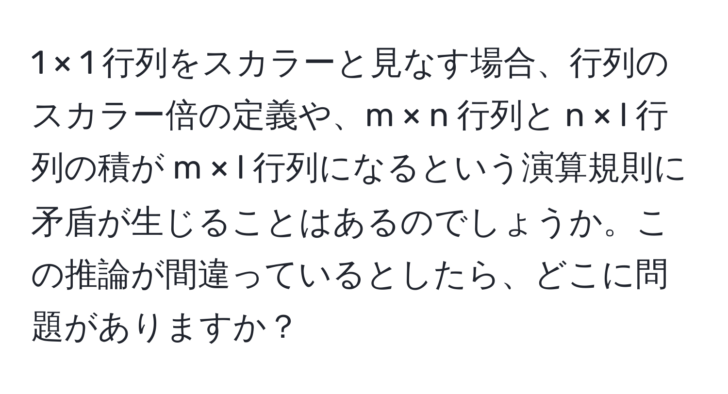 1 × 1 行列をスカラーと見なす場合、行列のスカラー倍の定義や、m × n 行列と n × l 行列の積が m × l 行列になるという演算規則に矛盾が生じることはあるのでしょうか。この推論が間違っているとしたら、どこに問題がありますか？