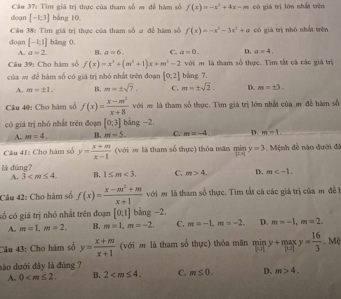 Tìm giá trị thực của tham số m để hàm số f(x)=-x^2+4x-m có giá trị lớn nhất trên
doạn [-1;3] bằng 10.
Câu 38: Tìm giá trị thực của tham số a để hàm số f(x)=-x^3-3x^2+a có giá trị nhỏ nhất trên
doạn [-1;1] bàng 0.
A. a=2. B. a=6. C. a=0. D. a=4.
Câu 39: Cho hàm số f(x)=x^3+(m^2+1)x+m^2-2 với m là tham số thực. Tìm tắt cả các giá trị
của m để hàm số có giá trị nhỏ nhất trên đoạn [0;2] bằng 7.
A. m=± 1. B. m=± sqrt(7). C. m=± sqrt(2). D. m=± 3.
Câu 40: Cho hàm số f(x)= (x-m^2)/x+8  với m là tham số thực. Tìm giá trị lớn nhất của m đễ hàm số
có giá trị nhỏ nhất trên đoạn [0;3] bằng −2.
A. m=4. B. m=5. C. m=-4. D. m=L.
Câu 41: Cho hàm số y= (x+m)/x-1  (với m là tham số thực) thỏa mãn miny=3. Mệnh đề nào dưới đã
là đúng?
A. 3 B. 1≤ m<3. C. m>4. D. m
Câu 42: Cho hàm số f(x)= (x-m^2+m)/x+1  với m là tham shat 0 thực. Tìm tắt cả các giá trị của m đề  1
số có giá trị nhỏ nhất trên đoạn [0;1] bằng -2.
A. m=1,m=2. B. m=1,m=-2. C. m=-1,m=-2. D. m=-1,m=2.
Câu 43: Cho hàm số y= (x+m)/x+1  (với m là tham số thực) thỏa mãn miny+maxy= 16/3  Mệ
hào dưới đây là đúng ?
A. 0 B. 2 C. m≤ 0. D. m>4.