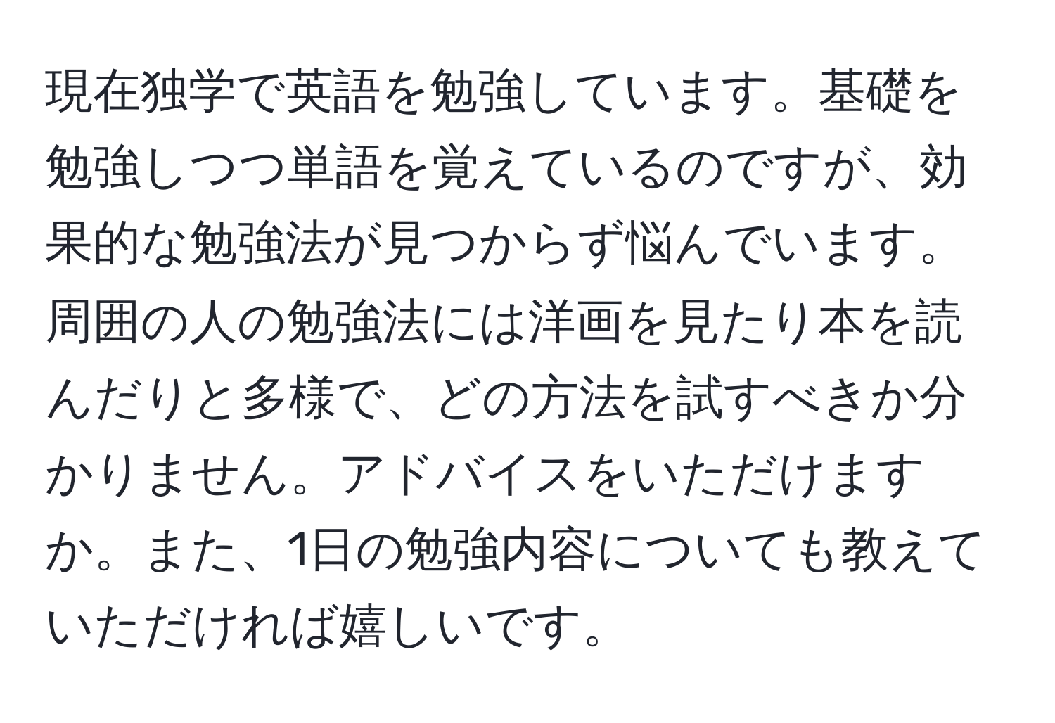 現在独学で英語を勉強しています。基礎を勉強しつつ単語を覚えているのですが、効果的な勉強法が見つからず悩んでいます。周囲の人の勉強法には洋画を見たり本を読んだりと多様で、どの方法を試すべきか分かりません。アドバイスをいただけますか。また、1日の勉強内容についても教えていただければ嬉しいです。