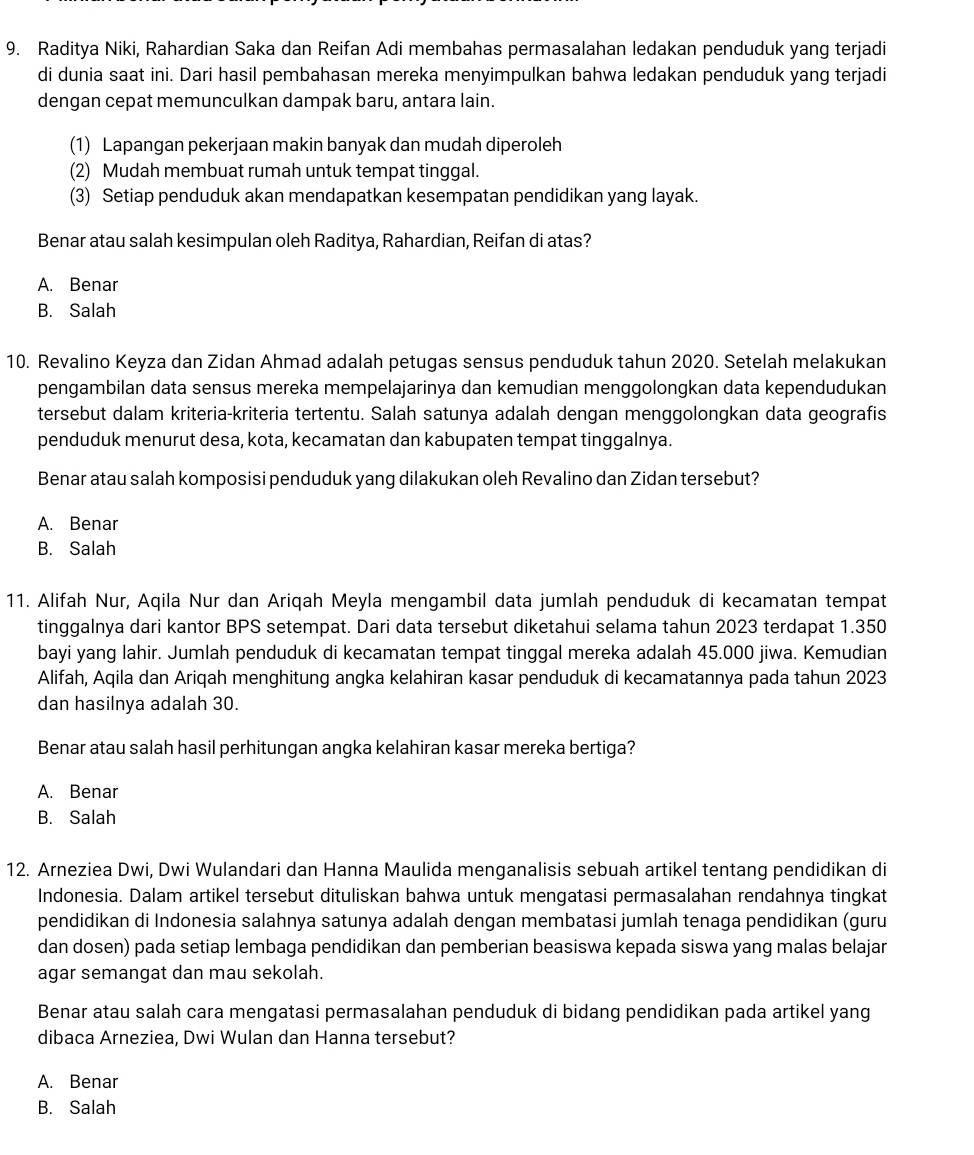 Raditya Niki, Rahardian Saka dan Reifan Adi membahas permasalahan ledakan penduduk yang terjadi
di dunia saat ini. Dari hasil pembahasan mereka menyimpulkan bahwa ledakan penduduk yang terjadi
dengan cepat memunculkan dampak baru, antara lain.
(1) Lapangan pekerjaan makin banyak dan mudah diperoleh
(2) Mudah membuat rumah untuk tempat tinggal.
(3) Setiap penduduk akan mendapatkan kesempatan pendidikan yang layak.
Benar atau salah kesimpulan oleh Raditya, Rahardian, Reifan di atas?
A. Benar
B. Salah
10. Revalino Keyza dan Zidan Ahmad adalah petugas sensus penduduk tahun 2020. Setelah melakukan
pengambilan data sensus mereka mempelajarinya dan kemudian menggolongkan data kependudukan
tersebut dalam kriteria-kriteria tertentu. Salah satunya adalah dengan menggolongkan data geografis
penduduk menurut desa, kota, kecamatan dan kabupaten tempat tinggalnya.
Benar atau salah komposisi penduduk yang dilakukan oleh Revalino dan Zidan tersebut?
A. Benar
B. Salah
11. Alifah Nur, Aqila Nur dan Ariqah Meyla mengambil data jumlah penduduk di kecamatan tempat
tinggalnya dari kantor BPS setempat. Dari data tersebut diketahui selama tahun 2023 terdapat 1.350
bayi yang lahir. Jumlah penduduk di kecamatan tempat tinggal mereka adalah 45.000 jiwa. Kemudian
Alifah, Aqila dan Ariqah menghitung angka kelahiran kasar penduduk di kecamatannya pada tahun 2023
dan hasilnya adalah 30.
Benar atau salah hasil perhitungan angka kelahiran kasar mereka bertiga?
A. Benar
B. Salah
12. Arneziea Dwi, Dwi Wulandari dan Hanna Maulida menganalisis sebuah artikel tentang pendidikan di
Indonesia. Dalam artikel tersebut dituliskan bahwa untuk mengatasi permasalahan rendahnya tingkat
pendidikan di Indonesia salahnya satunya adalah dengan membatasi jumlah tenaga pendidikan (guru
dan dosen) pada setiap lembaga pendidikan dan pemberian beasiswa kepada siswa yang malas belajar
agar semangat dan mau sekolah.
Benar atau salah cara mengatasi permasalahan penduduk di bidang pendidikan pada artikel yang
dibaca Arneziea, Dwi Wulan dan Hanna tersebut?
A. Benar
B. Salah