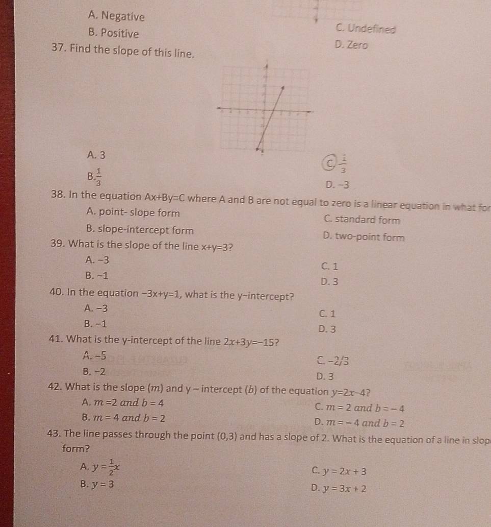 A. Negative fined
B. Positive
D. Zero
37. Find the slope of this line.
A. 3
C  1/3 
B  1/3 
D. -3
38. In the equation Ax+By=C where A and B are not equal to zero is a linear equation in what for
A. point- slope form C. standard form
B. slope-intercept form D. two-point form
39. What is the slope of the line x+y=3 ?
A. −3
C. 1
B. −1
D. 3
40. In the equation -3x+y=1 , what is the y-intercept?
A. −3
C. 1
B. −1
D. 3
41. What is the y-intercept of the line 2x+3y=-15 ?
A. -5 C. −2/3
B. −2 D. 3
42. What is the slope (m) and y - intercept (b) of the equation y=2x-4 ?
A. m=2 and b=4
C. m=2 and b=-4
B. m=4 and b=2 D. m=-4 and b=2
43. The line passes through the point (0,3) and has a slope of 2. What is the equation of a line in slop
form?
A. y= 1/2 x
C. y=2x+3
B. y=3
D. y=3x+2