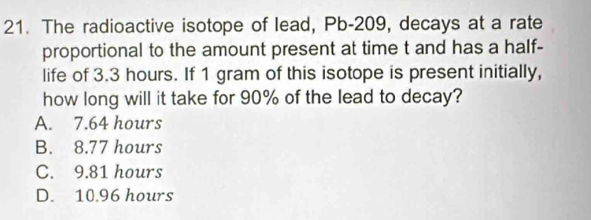 The radioactive isotope of lead, Pb-209, decays at a rate
proportional to the amount present at time t and has a half-
life of 3.3 hours. If 1 gram of this isotope is present initially,
how long will it take for 90% of the lead to decay?
A. 7.64 hours
B. 8.77 hours
C. 9.81 hours
D. 10.96 hours