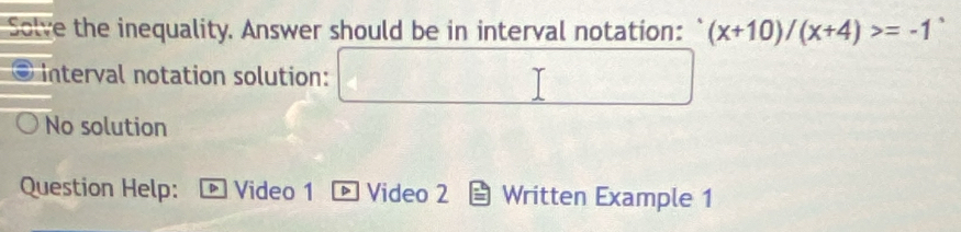 Solve the inequality. Answer should be in interval notation: ` (x+10)/(x+4)>=-1
Interval notation solution:
No solution
Question Help: Video 1 Video 2 Written Example 1