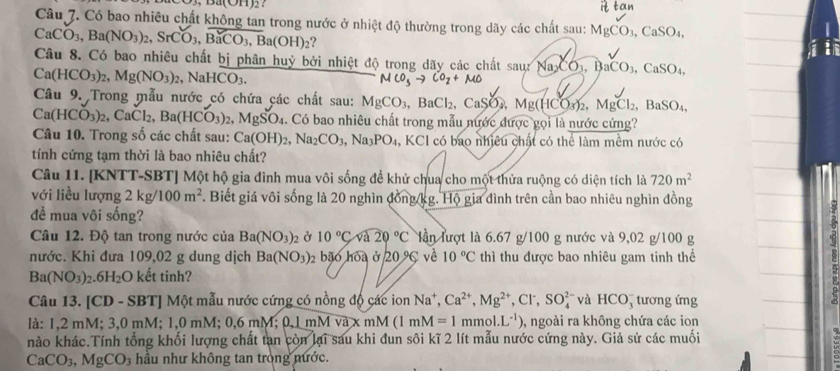 ∠ alpha (OH)2
Câu 7. Có bao nhiêu chất không tan trong nước ở nhiệt độ thường trong dãy các chất sau: MgCO_3,CaSO_4,
CaCO_3,Ba(NO_3)_2,SrCO_3,BaCO_3,Ba(OH)_2 ?
Câu 8. Có bao nhiêu chất bị phân huỷ bởi nhiệt độ trong dãy các chất saurNa_2CO_3,BaCO_3, CaSO_4,
Ca(HCO_3)_2,Mg(NO_3)_2,NaHCO_3.
MCO_3to CO_2+MO
Câu 9. Trong mẫu nước có chứa các chất sau: MgCO_3,BaCl_2 CaSO Mg(HCO_3)_2,MgCl_2, a BaSO_4
Ca(HCO_3)_2,CaCl_2,Ba(HCO_3)_2,MgSO_4 1. Có bao nhiêu chất trong mẫu nước được gọi là nước cứng?
Câu 10. Trong số các chất sau: Ca(OH)_2,Na_2CO_3,Na_3PO_4 , KCl có bao nhiều chất có thể làm mềm nước có
tính cứng tạm thời là bao nhiêu chất?
Câu 11. [KNTT-SBT] Một hộ gia đình mua vôi sống để khử chua cho một thửa ruộng có diện tích là 720m^2
với liều lượng 2kg/100m^2. Biết giá vôi sống là 20 nghìn đồng kg. Hộ gia đình trên cần bao nhiêu nghìn đồng
để mua vôi sống?
Câu 12. Độ tan trong nước của Ba(NO_3)_2 Ở 10°C và 20°C lần lượt là 6.67 g/100 g nước và 9,02 g/100 g
nước. Khi đưa 109,02 g dung dịch Ba(NO_3)_2 bão hòa ở 20°C vè 10°C thì thu được bao nhiêu gam tinh thể
Ba(NO_3)..6H_2 O kết tinh?
Câu 13. [CD - SBT] Một mẫu nước cứng có nồng độ các ion Na^+,Ca^(2+),Mg^(2+),Cl^-,SO_4^((2-) và HCO_3^- tương ứng
là: 1,2 mM; 3,0 mM; 1,0 mM; 0,6mM;0,1mMoverline va)x mM (1mM=1 r nmol.L^(-1)) , ngoài ra không chứa các ion
nào khác.Tính tổng khối lượng chất tan còn lại sau khi đun sôi kĩ 2 lít mẫu nước cứng này. Giả sử các muối
CaCO_3,MgCO_3 hầu như không tan trong mước.