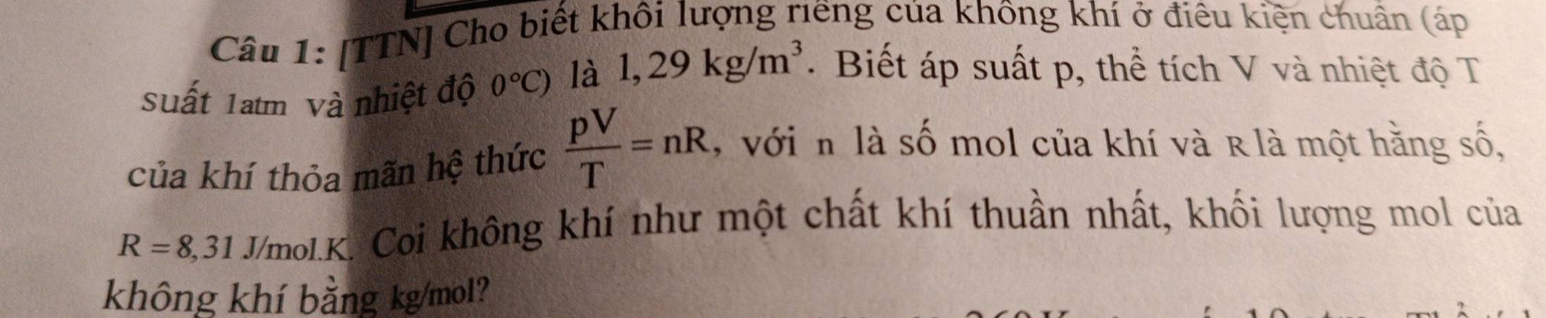 [TTN] Cho biết khôi lượng riếng của không khí ở điêu kiện chuẩn (áp 
Suất 1atm Và nhiệt độ 0°C) là 1,29kg/m^3 Biết áp suất p, thể tích V và nhiệt độ T 
của khí thỏa mãn hệ thức  pV/T =nR , vớin là số mol của khí và R là một hằng số,
R=8,31 J/mol.K. Coi không khí như một chất khí thuần nhất, khối lượng mol của 
không khí bằng kg/mol?
