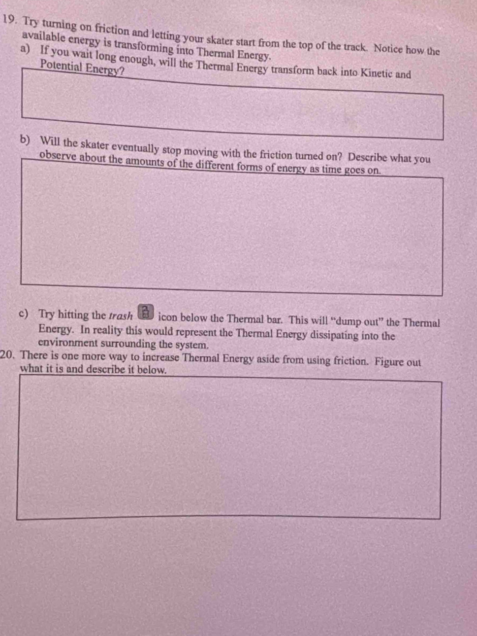 Try turning on friction and letting your skater start from the top of the track. Notice how the 
available energy is transforming into Thermal Energy. 
a) If you wait long enough, will the Thermal Energy transform back into Kinetic and 
Potential Energy? 
b) Will the skater eventually stop moving with the friction turned on? Describe what you 
observe about the amounts of the different forms of energy as time goes on. 
c) Try hitting the trash icon below the Thermal bar. This will “dump out” the Thermal 
Energy. In reality this would represent the Thermal Energy dissipating into the 
environment surrounding the system. 
20. There is one more way to increase Thermal Energy aside from using friction. Figure out 
what it is and describe it below.