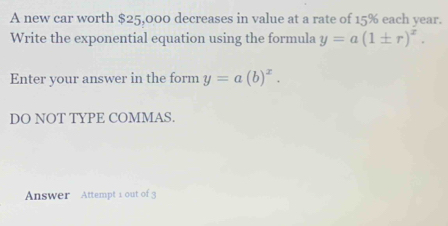 A new car worth $25,000 decreases in value at a rate of 15% each year.
Write the exponential equation using the formula y=a(1± r)^x. 
Enter your answer in the form y=a(b)^x. 
DO NOT TYPE COMMAS.
Answer Attempt 1 out of 3