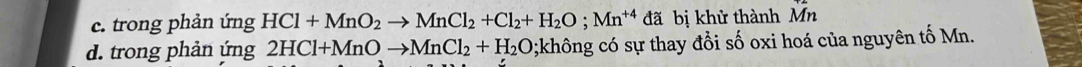 c. trong phản ứng HCl+MnO_2to MnCl_2+Cl_2+H_2O; Mn^(+4) đã bị khử thành Mn
d. trong phản ứng 2HCl+MnOto MnCl_2+H_2O;không có sự thay đổi số oxi hoá của nguyên tố Mn.