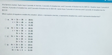 Al a tarmers market, Tayler buys 4 pounds of chemes, 2 pounds of strawberries, and 3 pounds of blueberes for $29.51. Heather buys 1 pound of
cherries, 6 pounds of strawbernes, and 2 pounds of blueberes for $21 83. Jamie buys 2 pounds of chemes and 5 pousds of stawberries for
$21.93
Which system of equations models this situation, where c represents cherries, a represents strawberries, and a represents blueberries?
A. 4c+2s+3b=29.51
c+2a+4b=21.83
2c+5s=21.93
B 4c+2s+3b=29.51
c+4a+2b=11.83
2c+5s=21.90
C. 4c+2a+3b=29.51
4x+2b=21.83
2e+5s=21.93
D. 4c+2s+3b=29.51
c=4s+2s=21.83
2c+5a+b=21.93