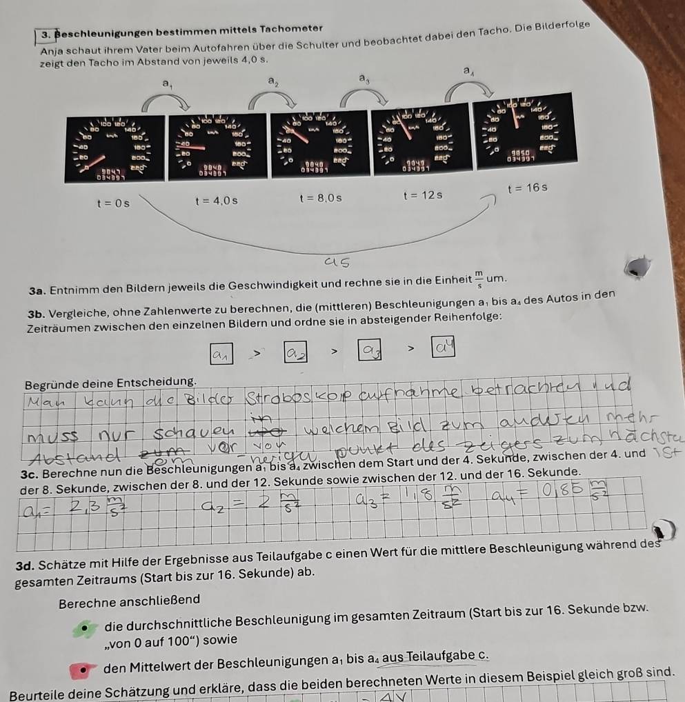 Beschleunigungen bestimmen mittels Tachometer
Anja schaut ihrem Vater beim Autofahren über die Schulter und beobachtet dabei den Tacho. Die Bilderfolge
m Abstand von jeweils 4,0 s.
3a. Entnimm den Bildern jeweils die Geschwindigkeit und rechne sie in die Einheit  m/s um.
3b. Vergleiche, ohne Zahlenwerte zu berechnen, die (mittleren) Beschleunigungen a, bis a₄ des Autos in den
Zeiträumen zwischen den einzelnen Bildern und ordne sie in absteigender Reihenfolge:
a_1 a a_3 vector a^4
Begründe deine Entscheidung.
3c. Berechne nun die Beschleunigungen a, bis a. zwischen dem Start und der 4. Sekunde, zwischen der 4. und
. und der 16. Sekunde.
3d. Schätze mit Hilfe der Ergebnisse aus Teilaufgabe c einen Wert für die mittlere Beschleunigung 
gesamten Zeitraums (Start bis zur 16. Sekunde) ab.
Berechne anschließend
die durchschnittliche Beschleunigung im gesamten Zeitraum (Start bis zur 16. Sekunde bzw.
,,von 0 auf 100'') sowie
den Mittelwert der Beschleunigungen a, bis a₄ aus Teilaufgabe c.
Beurteile deine Schätzung und erkläre, dass die beiden berechneten Werte in diesem Beispiel gleich groß sind.