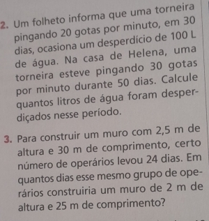 Um folheto informa que uma torneira 
pingando 20 gotas por minuto, em 30
dias, ocasiona um desperdício de 100 L 
de água. Na casa de Helena, uma 
torneira esteve pingando 30 gotas 
por minuto durante 50 dias. Calcule 
quantos litros de água foram desper- 
diçados nesse período. 
3. Para construir um muro com 2,5 m de 
altura e 30 m de comprimento, certo 
número de operários levou 24 dias. Em 
quantos dias esse mesmo grupo de ope- 
rários construiria um muro de 2 m de 
altura e 25 m de comprimento?