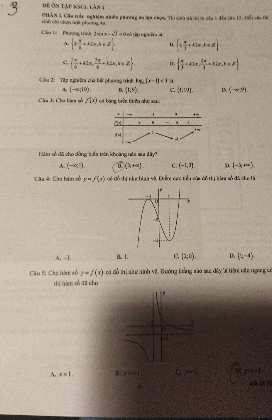 Đề Ôn tập ksCL lản 1
PHẢN I Câu trắc nghiệm nhiều phương ăn lựa chọn. Thi sinh trả lời từ câu 1 đến câu 12. Mỗi câu thí
sinh chỉ chọn một phương ản.
Câu 1: Phương trình 2sin x-sqrt(3)=0∈fty tập nghiệm là:
A.  ±  π /6 +k2π ,k∈ Z .  ±  π /3 +k2π ,k∈ Z .
B.
C.   π /6 +k2π , 5π /6 +k2π ,k∈ Z .   π /3 +k2π , 2π /3 +k2π ,k∈ Z
D.
Câu 2: Tập nghiệm của bất phương trình log _2(x-1)<3</tex> là:
A. (-∈fty ;10). B. (1;9). C. (1;10). D. (-∈fty ;9).
Câu 3: Cho hàm số f(x) có bảng biển thiên như sau:
Hàm số đã cho đồng biển trên khoảng nào sau đây?
A. (-∈fty ;1). (3,+∈fty ). C. (-1;3). D. (-3,+∈fty ).
B.
Câu 4: Cho hàm số y=f(x) có đồ thị như hình vẽ. Điểm cực tiểu của đồ thị hàm số đã cho là
A. --1. B. 1. C. (2,0). D. (1;-4).
Câu 5: Cho hàm số y=f(x) có đồ thị như hình vẽ. Đường thẳng nào sau đây là tiệm cận ngang cử
thị hàm số đã cho
A. x=1.
B. x=-1, C. y=1. D y=-1
1 M8 đã 70