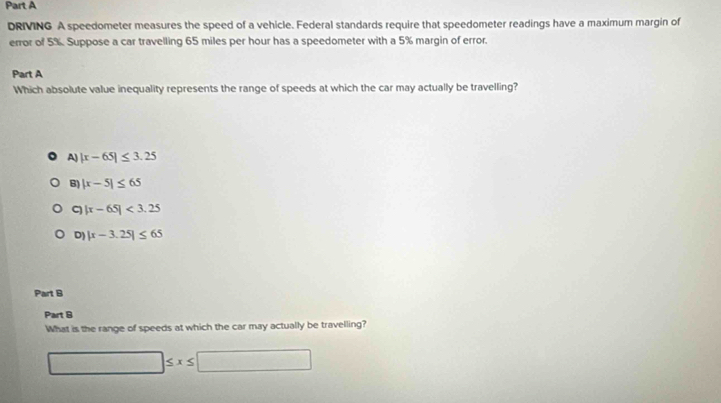 DRIVING A speedometer measures the speed of a vehicle. Federal standards require that speedometer readings have a maximum margin of
error of 5%. Suppose a car travelling 65 miles per hour has a speedometer with a 5% margin of error.
Part A
Which absolute value inequality represents the range of speeds at which the car may actually be travelling?
A) |x-65|≤ 3.25
B) |x-5|≤ 65
C |x-65|<3.25
D) |x-3.25|≤ 65
Part B
Part B
What is the range of speeds at which the car may actually be travelling?
□ ≤ x≤ □