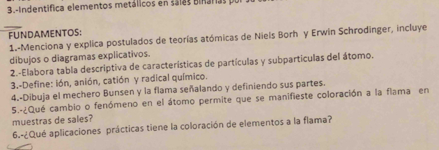 3.-Indentifica elementos metálicos en sales Binarias po 
FUNDAMENTOS: 
_ 1.-Menciona y explica postulados de teorías atómicas de Niels Borh y Erwin Schrodinger, incluye 
dibujos o diagramas explicativos. 
2.-Elabora tabla descriptiva de características de partículas y subparticulas del átomo. 
3.-Define: ión, anión, catión y radical químico. 
4.-Dibuja el mechero Bunsen y la flama señalando y definiendo sus partes. 
5.-¿Qué cambio o fenómeno en el átomo permite que se manifieste coloración a la flama en 
muestras de sales? 
6.-¿Qué aplicaciones prácticas tiene la coloración de elementos a la flama?