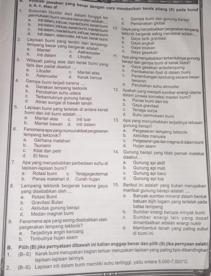 a. b. c. atau d! Bilihiah jawaban yang benar dengan cara memberikan tanda sīlang (X) pada hurut
1. Susunan litosfer dari dalam hingga ke
permukaan bumi secara berurulan adalah .
d. Pemanasan global c. Gempa bumi dan gunung berapi
a, inti daïam, inti luar, mantel bumi, kersk bumi
b. int delam, ina luar, kerak burnl, mantel buri
10. Gaya yang menyebabkan pergerakan lempeng
c.  Inti dalam, mantel bumi, inti luar, kerak bumi
d. inti dalam, astanosfer, inti luar, kerak bumi
a. Gaya tarik gravilasi tektonik bergerak saling mendekat adalah ....
2. Lapisan bumi yang terdiri dari lempeng- c. Gaya tolakan b. Gaya angkat
empeng besar yang bergerak adalah .... d. Gaya gesekan
b. Inti dalam a. Mantel d. Litoster c. Asthenosfer 11. Apa yang menyebabkan terbentuknya gunung
berapi dan gempa bumi di kerak bumi?
3. Wilayah paling atas dari kerak bumi yang a. Gaya gesekan antarlempeng
tipis dan padat disebut .... b. Pembakaran fosil di dalam buri
b. Astenosfer a Litosfer c. Mantel atas c. Penambangan tambang secara besar
d. Kerak benua besaran
4. Gempa bumi terjadi karena ... d. Perubahan suhu atmosfer
a. Gerakan lempeng tektonik
b. Perubahan suhu udara 12. Apakah yang menjadi sumber energi utama
c. Terbentuknya gunung berapi a. Panas bumi dari inti dalam proses konveksi mantel bumi?
d. Aliran sungai di bawah tanah b. Gaya gravitasi
5. Lapisan bumi yang terletak di antara kerak d. Suhu permukaan humi c. Tenaga surya
bumi dan inti bumi adalah ....
a. Mantel atas
b. Mantel bawah d. Inti dalam c. Inti luar 13. Apa yang menyebabkan terjadinya letusan
gunung berapi?
6. Fenomena apa yang muncul akibat pergeseran a. Pergeseran lempeng tektonik
lempeng tektonik? b. Aktivitas manusia
a. Gerhana matahari c. Pergeseran gas dan magma di dalam bumi
b. Tsunami d. Hujan asam
c. Killat dan petir 14. Gunung berapi yang tidak pernah meletus
d. El Nino disebut....
7. Apa yang menyebabkan perbedaan suhu di b. Gunung api mati a. Gunung api aktif
lapisan-lapisan bumi?
a. Rotasi bumi c. Tenagageotermal c. Gunung api baru
b. Panas matahari d. Curah hujan d. Gunung api tua
8, Lempeng tektonik bergerak karena gaya 15. Berikut ini adalah yang bukan merupakan
yang disebabkan oleh .... manfaat gunung berapi adalah ....
a. Rotasi Bumi a. Banyak sumber mineral dalam bentuk
b. Gravitasi Bulan batuan bijih logam yang terletak pada
c. Aktivitas gunung berapi
batas lempeng
d. Medan magnet bumi b. Sumber energi berupa minyak bumi
9. Fenomena apa yang sering disebabkan oleh c. Sumber energi lain yang dapat
dimanfaatkan adalah energi nuklir
pergerakan lempeng tektonik?
a. Terjadinya angin kencang d. Membentuk tanah yang paling subur
di bumi ini
b. Timbulnya hujan asam
B. Pilih (B) jika pernyataan dibawah ini kalian anggap benar dan pilih (S) jika pernyaan salah!
1. (B-S) Kerak bumi merupakan bagian terluar merupakan lapisan yang paling tipis dibandingkan
lapisan-lapisan lainnya.
2. (B-S) Lapisan inti dalam bumi memiliki suhu tertinggi, yaitu antara 5.000-7.000°C.