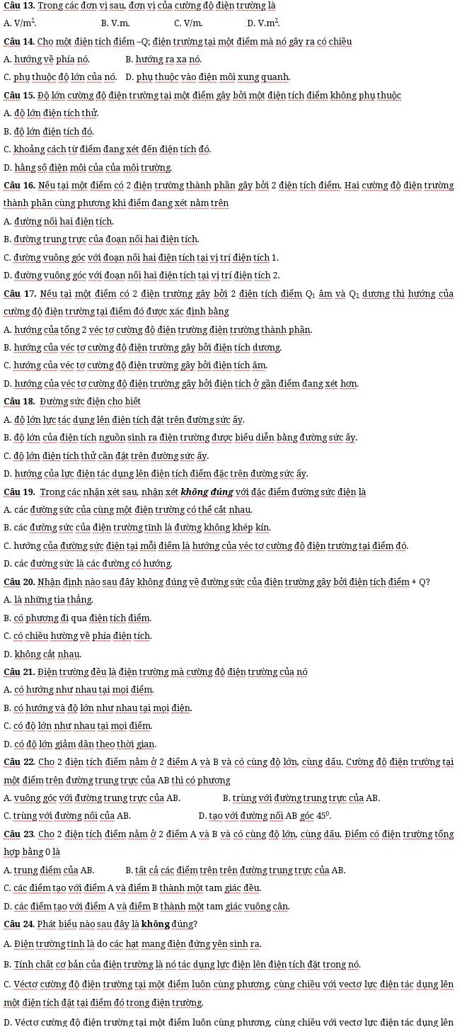 Trong các đơn vị sau, đơn vị của cường độ điện trường là
A. V/m^2. B. V.m. C. V/m D. V.m^2.
Câu 14. Cho một điện tích điểm -Q; điện trường tại một điểm mà nó gây ra có chiều
A. hướng về phía nó. B. hướng ra xa nó.
C. phụ thuộc độ lớn của nó. D. phụ thuộc vào điện môi xung quanh.
Câu 15. Độ lớn cường độ điện trường tại một điểm gây bởi một điện tích điểm không phụ thuộc
A. độ lớn điện tích thử.
B. độ lớn điện tích đó.
C. khoảng cách từ điểm đang xét đến điện tích đó.
D. hằng số điện môi của của môi trường.
Cầu 16. Nếu tại một điểm có 2 điện trường thành phần gây bởi 2 điện tích điểm. Hai cường độ điện trường
thành phần cùng phương khi điểm đang xét nằm trên
A. đường nối hai điện tích.
B. đường trung trực của đoạn nối hai điện tích.
C. đường vuông góc với đoạn nối hai điện tích tại vị trí điện tích 1.
D. đường vuông góc với đoạn nối hai điện tích tại vị trí điện tích 2.
Câu 17. Nếu tại một điểm có 2 điện trường gây bởi 2 điện tích điểm Q, âm và Q, dương thì hướng của
cường độ điện trường tại điểm đó được xác định bằng
A. hướng của tổng 2 véc tơ cường độ điện trường điện trường thành phần.
B. hướng của véc tơ cường độ điện trường gây bởi điện tích dương.
C. hướng của véc tơ cường độ điện trường gây bởi điện tích âm.
D. hướng của véc tơ cường độ điện trường gây bởi điện tích ở gần điểm đang xét hơn.
Câu 18. Đường sức điện cho biết
A. độ lớn lực tác dụng lên điện tích đặt trên đường sức ấy.
B. độ lớn của điện tích nguồn sinh ra điện trường được biểu diễn bằng đường sức ấy.
C. độ lớn điện tích thử cần đặt trên đường sức ấy.
D. hướng của lực điện tác dụng lên điện tích điểm đặc trên đường sức ấy.
Câu 19. Trong các nhận xét sau, nhận xét không đúng với đặc điểm đường sức điện là
A. các đường sức của cùng một điện trường có thể cất nhau.
B. các đường sức của điện trường tĩnh là đường không khép kín.
C. hướng của đường sức điện tại mỗi điểm là hướng của véc tơ cường độ điện trường tại điểm đó.
D. các đường sức là các đường có hướng.
Câu 20. Nhận định nào sau đây không đúng về đường sức của điện trường gây bởi điện tích điểm + Q?
A. là những tia thẳng
B. có phương đi qua điện tích điểm.
C. có chiều hường về phía điện tích.
D. không cắt nhau.
Câu 21. Điện trường đều là điện trường mà cường độ điện trường của nó
A. có hướng như nhau tại mọi điểm.
B. có hướng và độ lớn như nhau tại mọi điện.
C. có độ lớn như nhau tại mọi điểm.
D. có độ lớn giảm dần theo thời gian.
Câu 22. Cho 2 điện tích điểm nằm ở 2 điểm A và B và có cùng độ lớn, cùng dấu. Cường độ điện trường tại
một điểm trên đường trung trực của AB thì có phương
A. vuông góc với đường trung trực của AB. B. trùng với đường trung trực của AB.
C. trùng với đường nối của AB. D. tạo với đường nổi AB góc 45º,
Câu 23. Cho 2 điện tích điểm nằm ở 2 điểm A và B và có cùng độ lớn, cùng dấu. Điểm có điện trường tổng
hợp bằng 0 là
A. trung điểm của AB. B. tất cả các điểm trên trên đường trung trực của AB.
C. các điểm tạo với điểm A và điểm B thành một tam giác đều.
D. các điểm tạo với điểm A và điểm B thành một tam giác vuông cân
Câu 24. Phát biểu nào sau đây là không đúng?
A. Điện trường tĩnh là do các hạt mang điện đứng yên sinh ra.
B. Tính chất cơ bản của điện trường là nó tác dụng lực điện lên điện tích đặt trong nó
C. Véctơ cường độ điện trường tại một điểm luôn cùng phương, cùng chiều với vectơ lực điện tác dụng lên
một điện tích đặt tại điểm đó trong điện trường.
D. Véctơ cường độ điện trường tại một điểm luôn cùng phương, cùng chiều với vectơ lực điện tác dụng lên