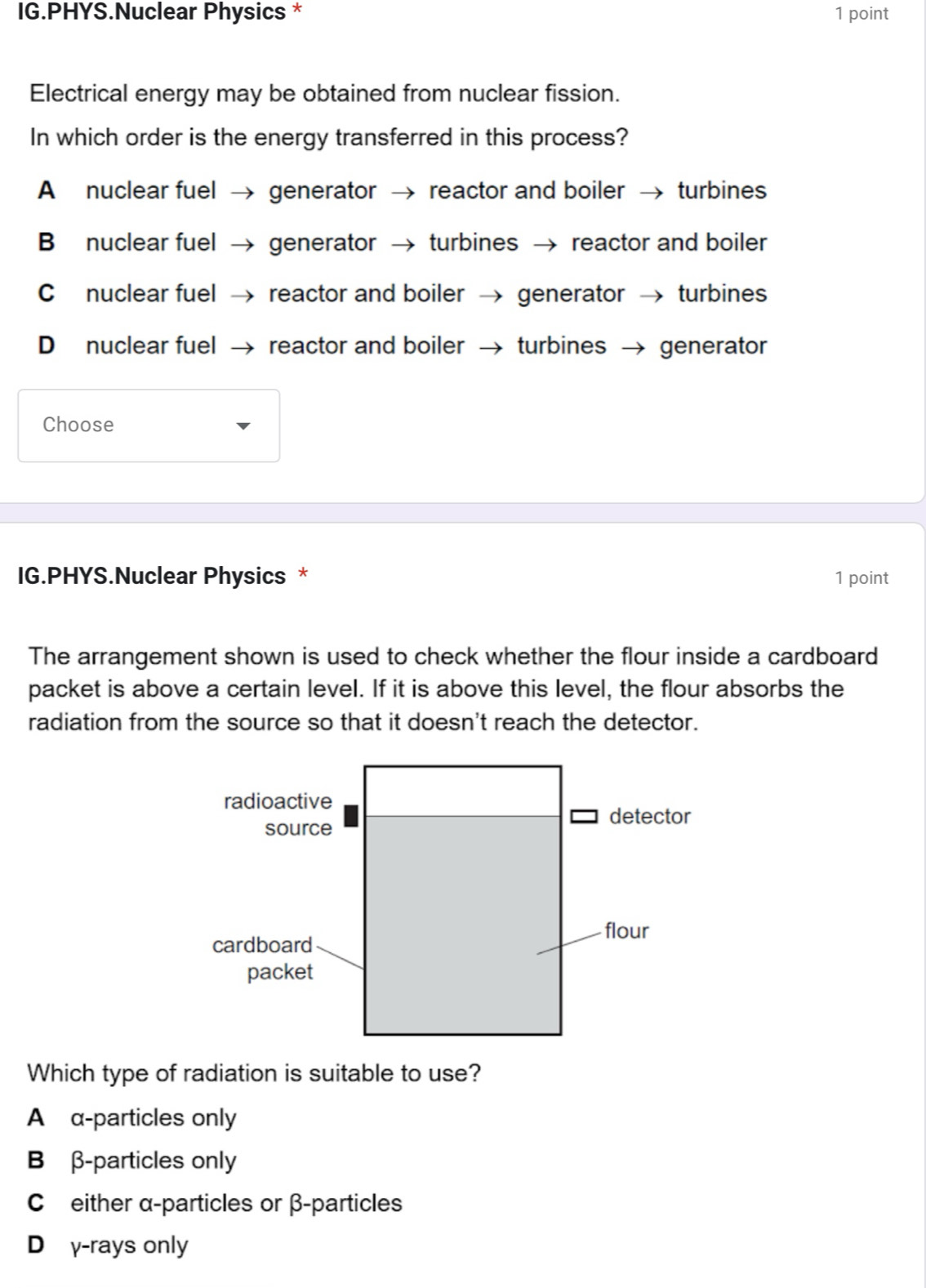 IG.PHYS.Nuclear Physics * 1 point
Electrical energy may be obtained from nuclear fission.
In which order is the energy transferred in this process?
A nuclear fuel → generator reactor and boiler → turbines
B nuclear fuel → generator turbines → reactor and boiler
C nuclear fuel → reactor and boiler generator turbines
D nuclear fuel → reactor and boiler turbines → generator
Choose
IG.PHYS.Nuclear Physics * 1 point
The arrangement shown is used to check whether the flour inside a cardboard
packet is above a certain level. If it is above this level, the flour absorbs the
radiation from the source so that it doesn't reach the detector.
Which type of radiation is suitable to use?
A α -particles only
B β -particles only
C either α-particles or β -particles
D₹γ-rays only