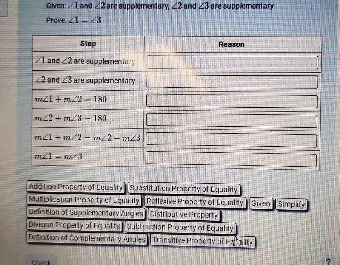 Given: ∠ 1 and ∠ 2 are supplementary, ∠ 2 and ∠ 3 are supplementary
Prove: ∠ 1=∠ 3
Addition Property of Equality Substitution Property of Equality
Multiplication Property of Equality Reflexive Property of Equality Given Simplify
Definition of Supplementary Angles Distributive Property
Division Property of Equality Subtraction Property of Equality
Definition of Complementary Angles  Transitive Property of Equality
Check
?