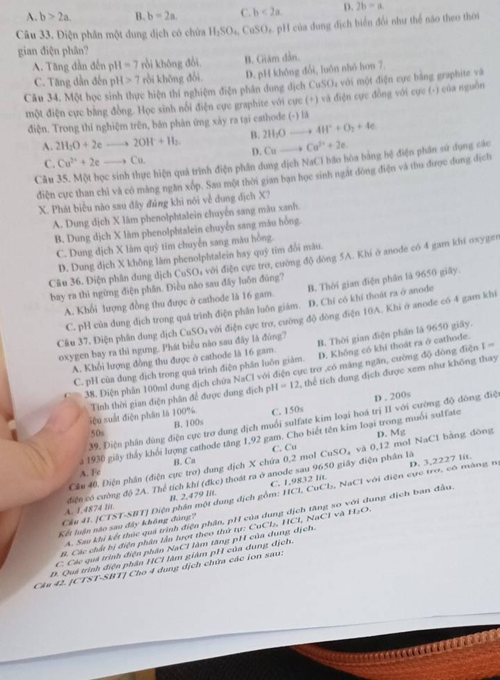 A. b>2a. B. b=2a. C. b<2a. D. 2b=a.
Câu 33. Điện phân một dung dịch có chứa H_2SO_4,CuSO H của dung dịch biển đổi như thể não theo thời
gian điện phân?
A. Tăng dẫn đến pH =7 rồi không đổi, B. Giám dẫn.
C. Tăng dần đến pí H>7 rồi khōng đổi. D. pH không đổi, luôn nhỏ hơn 7.
Câu 34. Một học sinh thực hiện thí nghiệm điện phân dung dịch CuSO, với một điện cực bằng graphite và
một điện cực bằng đồng. Học sinh nổi điện cực graphite với cực (+) và điện cực đồng với cực (-) của nguồn
điện. Trong thi nghiệm trên, bản phản ứng xảy ra tại cathode (-) là
A. 2H_2O+2eto 2OH+H_2. B. 2H_2Oto 4H^++O_2+4e
D. Cuto Cu^(2+)+2e.
C. Cu^(2+)+2eto Cu.
Câu 35. Một học sinh thực hiện quá trình điện phân dung dịch NaCI bão hòa bằng hệ điện phân sử dụng các
điện cực than chỉ và có màng ngăn xốp. Sau một thời gian bạn học sinh ngắt đòng điện và thu được dung địch
X. Phát biểu nào sau đây đủng khi nói về dung địch X?
A. Dung dịch X làm phenolphtalein chuyển sang màu xanh.
B. Dung dịch X làm phenolphtalein chuyển sang màu hồng.
C. Dung dịch X lâm quỳ tím chuyển sang màu hồng.
D. Dung dịch X không lâm phenolphtalein hay quỹ tím đổi màu.
Câu 36. Điện phân dung dịch CuSO₄ với điện cực trơ, cường độ dòng 5A. Khí ở anode có 4 gam khí oxyger
bay ra thì ngừng điện phân. Điều não sau đây luôn đúng?
A. Khối lượng đồng thu được ở cathode là 16 gam. B. Thời gian điện phân là 9650 giây.
C. pH của dung dịch trong quá trình điện phân luôn giám. D. Chỉ có khí thoát ra ở anode
Câu 37. Điện phân dung dịch CuSO₄ với điện cực trơ, cường độ đông điện 10A. Khi ở anode có 4 gam khí
oxygen bay ra thì ngưng. Phát biểu nào sau đây là đúng?
A. Khối lượng đồng thu được ở cathode là 16 gam. B. Thời gian điện phần là 9650 giây.
C. pH của dung dịch trong quá trình điện phần luôn giám. D. Không có khí thoát ra ở cathode.
38. Điện phân 100ml dung địch chứa NaCl với điện cực trơ ,có màng ngăn, cường độ dòng điện I=
Tính thời gian điện phân để được dung dịch pH I=12 , thể tích dung dịch được xem như không thay
iệu suất điện phân là 100% D . 200s
50s B. 100s C. 150s
39. Điện phân dùng điện cực trợ dung dịch muối sulfate kim loại hoá trị II với cường độ đòng điệ
D. Mg
a 1930 giảy thấy khối lượng cathode tăng 1,92 gam. Cho biết tên kim loại trong muối sulfate
uSO
Cầu 40, Điện phân (điện cực trơ) dung dịch X chứa 0,2 mol 6 C. Cu  và 0,12 mol NaCl bằng đòng
A. Fe B. Ca
D. 3,2227 lit.
A. J,4874 lit. ciện có cường độ 2A. Thể tích khí (đkc) thoát ra ở anode sau 9650 giây điện phân là
B. 2,479 lit. C. 1,9832 lit.
Cầu 41. [CTST-SBT] Diện phân một dụng địch gồm: HCl, CuCl₂, NaCl với điện cực trơ, có màng n
A. Sau khi kết thúc quá trình điện phần, pH của dung địch tăng so với dung địch ban đầu
Kết luận nào sau đây không đùng?
B. Các chất bị điện phân lần lượt theo thứ tự: CuCl₂, HCl, NaCl và H₂O.
C. Các quả trình điện phân NaCl làm tăng pH của dung dịch.
D. Quá trình điện phân HCl làm giảm pH của dung dịch.
Câu 42. [CTST-SBT] Cho 4 dung dịch chứa các ion sau: