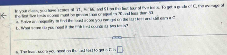 In your class, you have scores of 71, 76, 66, and 91 on the first four of five tests. To get a grade of C, the average of 
the first five tests scores must be greater than or equal to 70 and less than 80. 
a. Solve an inequality to find the least score you can get on the last test and still earn a C. 
b. What score do you need if the fifth test counts as two tests? 
a. The least score you need on the last test to get a C is □ .