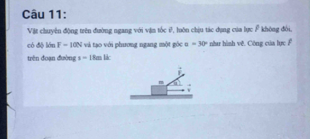 Vật chuyển động trên đường ngang với vận tốc i, luôn chịu tác dụng của lực F không đổi, 
có độ lớn F=10N và tạo với phương ngang một góc alpha =30° như hình vê. Công của lực F 
trên đoạn đường s=18m là: