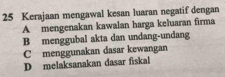 Kerajaan mengawal kesan luaran negatif dengan
A mengenakan kawalan harga keluaran firma
B menggubal akta dan undang-undang
C menggunakan dasar kewangan
D melaksanakan dasar fiskal