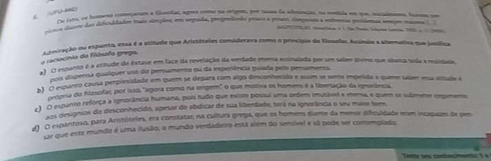 UFUMG)
De tro, os homena começaram a filosofar, agura como na origem, por causa da adminação, na medida em que, iigalmenos, fcegm per
riosos disnte das dificuldades mais sítoples; em seguida, progredindo pouco a posco, citegaram a enfrentas problemas senpes maios 
AREPTOTELES. Meetsios e 1 São Mado Solaçõe Leria, 2012 y. 21 (2SC
Adimiração ou espanto, essa é a atitude que Aristóteles considerava como o princípio do filosofar, Assingle a abemasiva que jussífica
o raciocínio do filósofo grego.
a) O espanto é a atitude de êxtase em face da revelação da verdade eterna assinalada por um saber divino que aparca toda a malidade
pois dispensa qualquer uso do pensamento ou da experiência guiada pelo pensamento,
b) O espanto causa perplexidade em quem se depara com algo desconhecido e assim se sente impelido a querer sabem esa astude e
própria do filosofar, por isso, "agora como na origem", o que motiva os homens é a libertação da ignorância,
c) O espanto reforça a ignorância humana, pois tudo que existe possui uma ordem imutável e etera, e quem se submeter cegamente
aos designios do desconhecido, apesar de abdicar de sua liberdade, terá na ignorância o seu maior bem.
d) O espantoso, para Aristóteles, era constatar, na cultura grega, que os homens diante da menor dificuldade eram incapazes de pem
sar que este mundo é uma ilusão; o mundo verdadeiro está além do sensivel e só pode ser contemplado.
Teste seu conhacimento: S  e