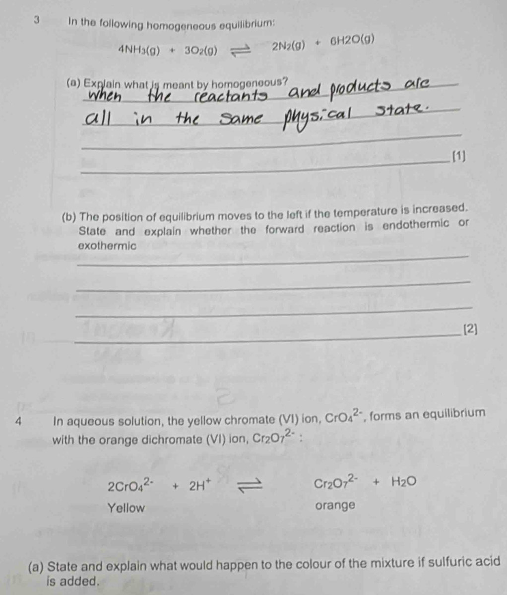 In the following homogeneous equilibrium:
4NH_3(g)+3O_2(g)leftharpoons 2N_2(g)+6H2O(g)
(a) Explain what is meant by homogeneous? 
_ 
_ 
_[1] 
(b) The position of equilibrium moves to the left if the temperature is increased. 
State and explain whether the forward reaction is endothermic or 
_ 
exothermic 
_ 
_ 
_[2] 
4 In aqueous solution, the yellow chromate (VI) ion, CrO_4^((2-) , forms an equilibrium 
with the orange dichromate (VI) ion, Cr_2)O_7^((2-) :
2CrO_4^(2-)+2H^+)leftharpoons Cr_2O_7^((2-)+H_2)O
Yellow orange 
(a) State and explain what would happen to the colour of the mixture if sulfuric acid 
is added.