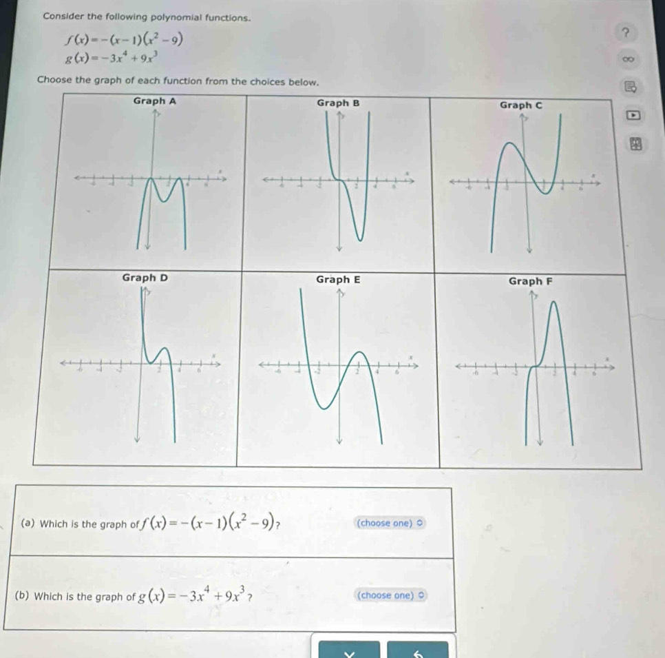 Consider the following polynomial functions.
f(x)=-(x-1)(x^2-9)
?
g(x)=-3x^4+9x^3
∞
Choose the graph of each function from the choices below. 
) 
(a) Which is the graph of f(x)=-(x-1)(x^2-9) ? (choose one) $ 
(b) Which is the graph of g(x)=-3x^4+9x^3 ? (choose one) 0