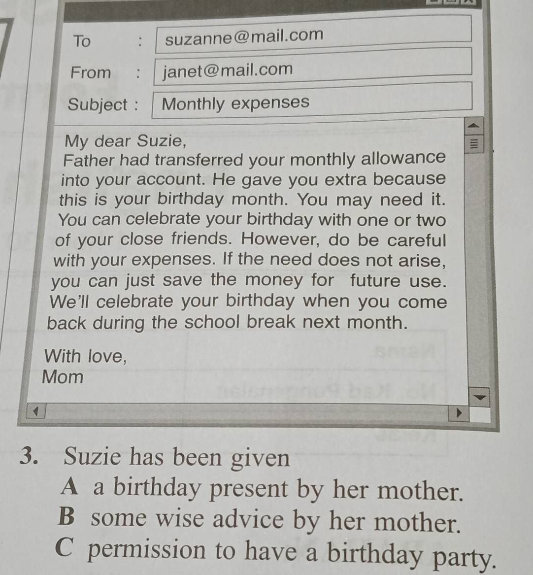 To : suzanne@mail.com
From : janet@mail.com
Subject : Monthly expenses
My dear Suzie,
Father had transferred your monthly allowance
into your account. He gave you extra because
this is your birthday month. You may need it.
You can celebrate your birthday with one or two
of your close friends. However, do be careful
with your expenses. If the need does not arise,
you can just save the money for future use.
We'll celebrate your birthday when you come
back during the school break next month.
With love,
Mom
1
3. Suzie has been given
A a birthday present by her mother.
B some wise advice by her mother.
C permission to have a birthday party.