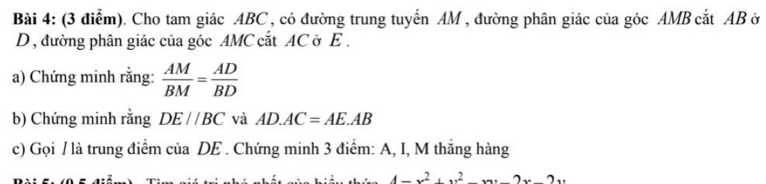 Cho tam giác ABC , có đường trung tuyến AM , đường phân giác của góc AMB cắt AB ở 
D, đường phân giác của góc AMC cắt AC ở E. 
a) Chứng minh rằng:  AM/BM = AD/BD 
b) Chứng minh rằng DE//BC và AD.AC=AE.AB
c) Gọi / là trung điểm của DE. Chứng minh 3 điểm: A, I, M thắng hàng
4-x^2+y^2-xy-2x-2y