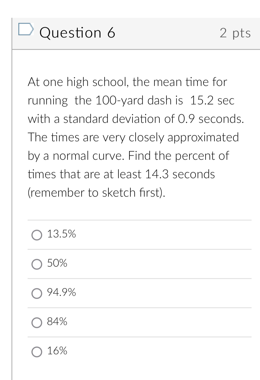 At one high school, the mean time for
running the 100-yard dash is 15.2 sec
with a standard deviation of 0.9 seconds.
The times are very closely approximated
by a normal curve. Find the percent of
times that are at least 14.3 seconds
(remember to sketch first).
13.5%
50%
94.9%
84%
16%