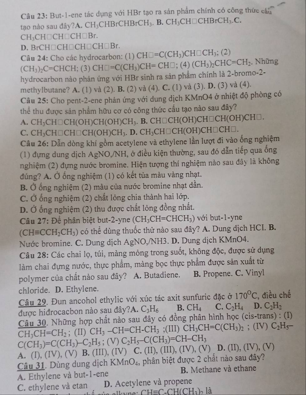 But-1-ene tác dụng với HBr tạo ra sản phẩm chính có công thức cầu
tạo nào sau đây?A. CH_3 CHBrCHBrCH_3 B CH_3CH□ CHBrCH_3.C.
CH_3CH□ CH□ CH□ Br.
D. BrCH□CH□ CH□ CH□ Br
Câu 24: Cho các hydrocarbon: (1) CH□ =C(CH_3)CH□ CH_3; (2)
(CH_3)_2C=CHCH; (3) CH□ =C(CH_3)CH=CH□ ;(4)(CH_3)_2CHC=CH_2. Những
hydrocarbon nào phản ứng với HBr sinh ra sản phầm chính là 2-bromo-2-
methylbutane? A. (1) và (2). B. (2) và (4). C. (1) và (3). D. (3) và (4).
Câu 25: Cho pent-2-ene phản ứng với dung dịch KMnO4 ở nhiệt độ phòng có
thể thu được sản phẩm hữu cơ có công thức cấu tạo nào sau đây?
A. CH_3CH□ CH(OH)CH(OH)CH_3. B. CH□CH(OH) CH□ CH(C (H)CH□.
C. CH_3 CH□ CH□ CH(OH)CH_3. .D.CH_3CH□ CH(OH)CH□ CH
Câu 26: Dẫn dòng khí gồm acetylene và ethylene lần lượt đi vào ống nghiệm
(1) đựng dung dịch AgNO,/NH, ở điều kiện thường, sau đó dẫn tiếp qua ống
nghiệm (2) đựng nước bromine. Hiện tượng thí nghiệm nào sau đây là không
đúng? A. Ở ống nghiệm (1) có kết tủa màu vàng nhạt.
B. Ở ống nghiệm (2) màu của nước bromine nhạt dần.
C. Ở ống nghiệm (2) chất lỏng chia thành hai lớp.
D. Ở ống nghiệm (2) thu được chất lòng đồng nhất.
Câu 27: Để phân biệt but-2-yne (CH_3CH=CHCH_3) với but-1-yne
(CHequiv CCH_2CH_3) có thể dùng thuốc thử nào sau đây? A. Dung dịch HCI. B.
Nước bromine. C. Dung dịch AgNO,/NH3. D. Dung dịch KMnO4.
Câu 28: Các chai lọ, túi, màng mỏng trong suốt, không độc, được sử dụng
làm chai đựng nước, thực phẩm, màng bọc thực phẩm được sản xuất từ
polymer của chất nào sau đây? A. Butadiene. B. Propene. C. Vinyl
chloride. D. Ethylene.
Câu 29. Đun ancohol ethylic với xúc tác axit sunfuric đặc ở 170°C , điều chế
được hiđrocacbon nào sau đây?A. C_3H_6 B. CH_4 C. C_2H_4 D. C_2H_2
Câu 30. Những hợp chất nào sau đây có đồng phân hình học (cis-trans) : (I)
CH_3CH=CH_2; (II) CH_3-CH=CH-CH_3;(III) CH_3CH=C(CH_3)_2;(IV)C_2H_5-
C(CH_3)=C(CH_3)-C_2H_5;(V) C_2H_5-C(CH_3)=CH-CH_3
A. (I),(IV),(V) B. (III) ,(IV) C. (II),(III),(IV),(V) D. (II),(IV),(V)
Câu 31. Dùng dung dịch KMnO_4 1, phân biệt được 2 chất nào sau đây?
A. Ethylene và but-1-ene B. Methane và ethane
C. ethylene và etan D. Acetylene và propene
,,11 CHequiv C-CH(CH_3)_2 là