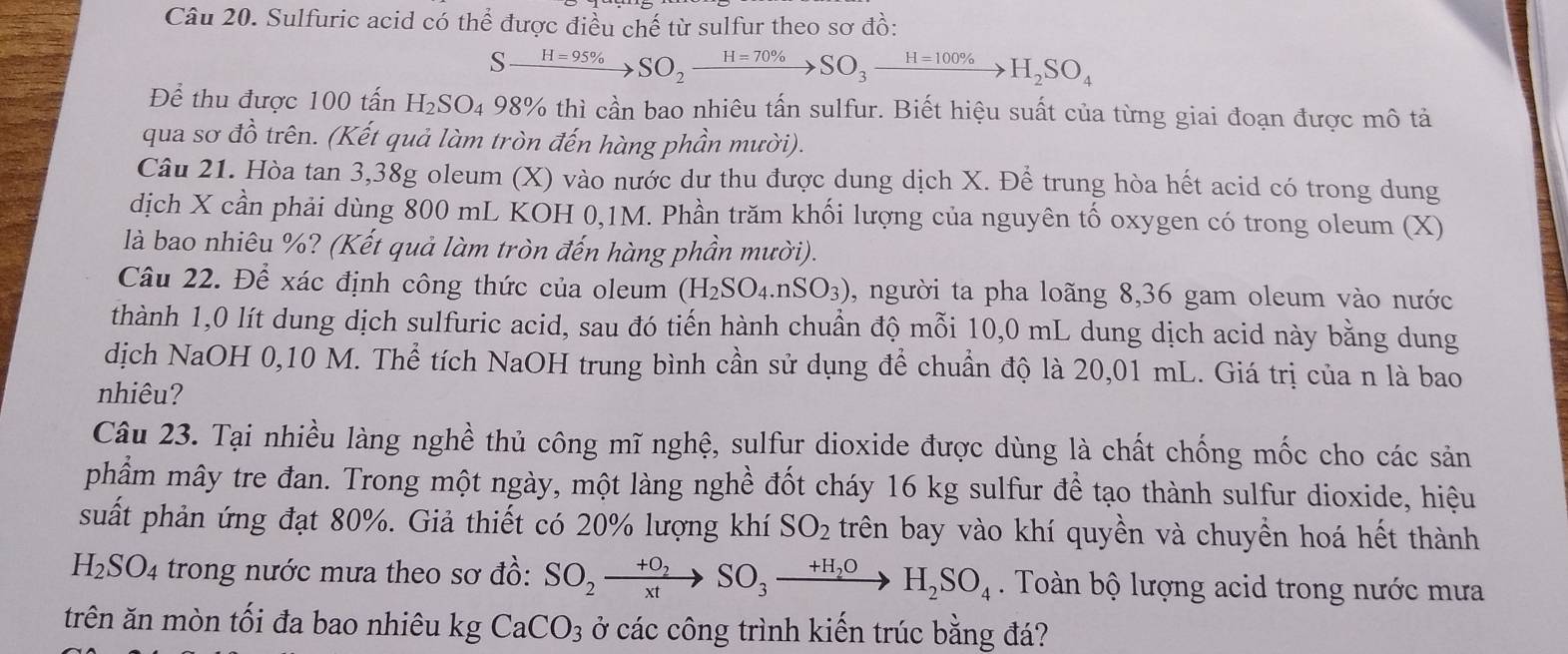 Sulfuric acid có thể được điều chế từ sulfur theo sơ đồ:
Sxrightarrow H=95% SO_2xrightarrow H=70% SO_3xrightarrow H=100% H_2SO_4
Để thu được 100 tấn H_2SO_4 98% thì cần bao nhiêu tấn sulfur. Biết hiệu suất của từng giai đoạn được mô tả
qua sơ đồ trên. (Kết quả làm tròn đến hàng phần mười).
Câu 21. Hòa tan 3,38g oleum (X) vào nước dư thu được dung dịch X. Để trung hòa hết acid có trong dung
dịch X cần phải dùng 800 mL KOH 0,1M. Phần trăm khối lượng của nguyên tố oxygen có trong oleum (X)
là bao nhiêu %? (Kết quả làm tròn đến hàng phần mười).
Câu 22. Để xác định công thức của oleum (H_2SO_4.nSO_3) , người ta pha loãng 8,36 gam oleum vào nước
thành 1,0 lít dung dịch sulfuric acid, sau đó tiến hành chuẩn độ mỗi 10,0 mL dung dịch acid này bằng dung
dịch NaOH 0,10 M. Thể tích NaOH trung bình cần sử dụng để chuẩn độ là 20,01 mL. Giá trị của n là bao
nhiêu?
Câu 23. Tại nhiều làng nghề thủ công mĩ nghệ, sulfur dioxide được dùng là chất chống mốc cho các sản
phẩm mây tre đan. Trong một ngày, một làng nghề đốt cháy 16 kg sulfur đề tạo thành sulfur dioxide, hiệu
suất phản ứng đạt 80%. Giả thiết có 20% lượng khí SO_2 trên bay vào khí quyền và chuyền hoá hết thành
H_2SO_4 trong nước mưa theo sơ đồ: SO_2xrightarrow +O_2SO_3xrightarrow +H_2OH_2SO_4.  Toàn bộ lượng acid trong nước mưa
trên ăn mòn tối đa bao nhiêu kg CaCO_3 ở các công trình kiến trúc bằng đá?