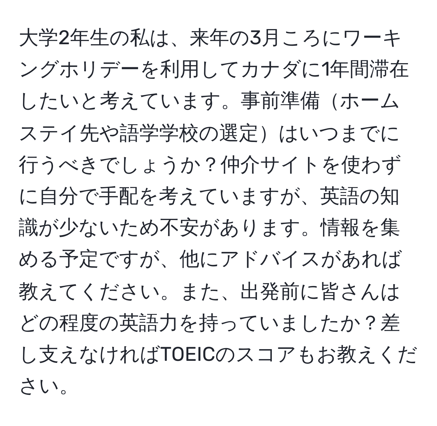 大学2年生の私は、来年の3月ころにワーキングホリデーを利用してカナダに1年間滞在したいと考えています。事前準備ホームステイ先や語学学校の選定はいつまでに行うべきでしょうか？仲介サイトを使わずに自分で手配を考えていますが、英語の知識が少ないため不安があります。情報を集める予定ですが、他にアドバイスがあれば教えてください。また、出発前に皆さんはどの程度の英語力を持っていましたか？差し支えなければTOEICのスコアもお教えください。