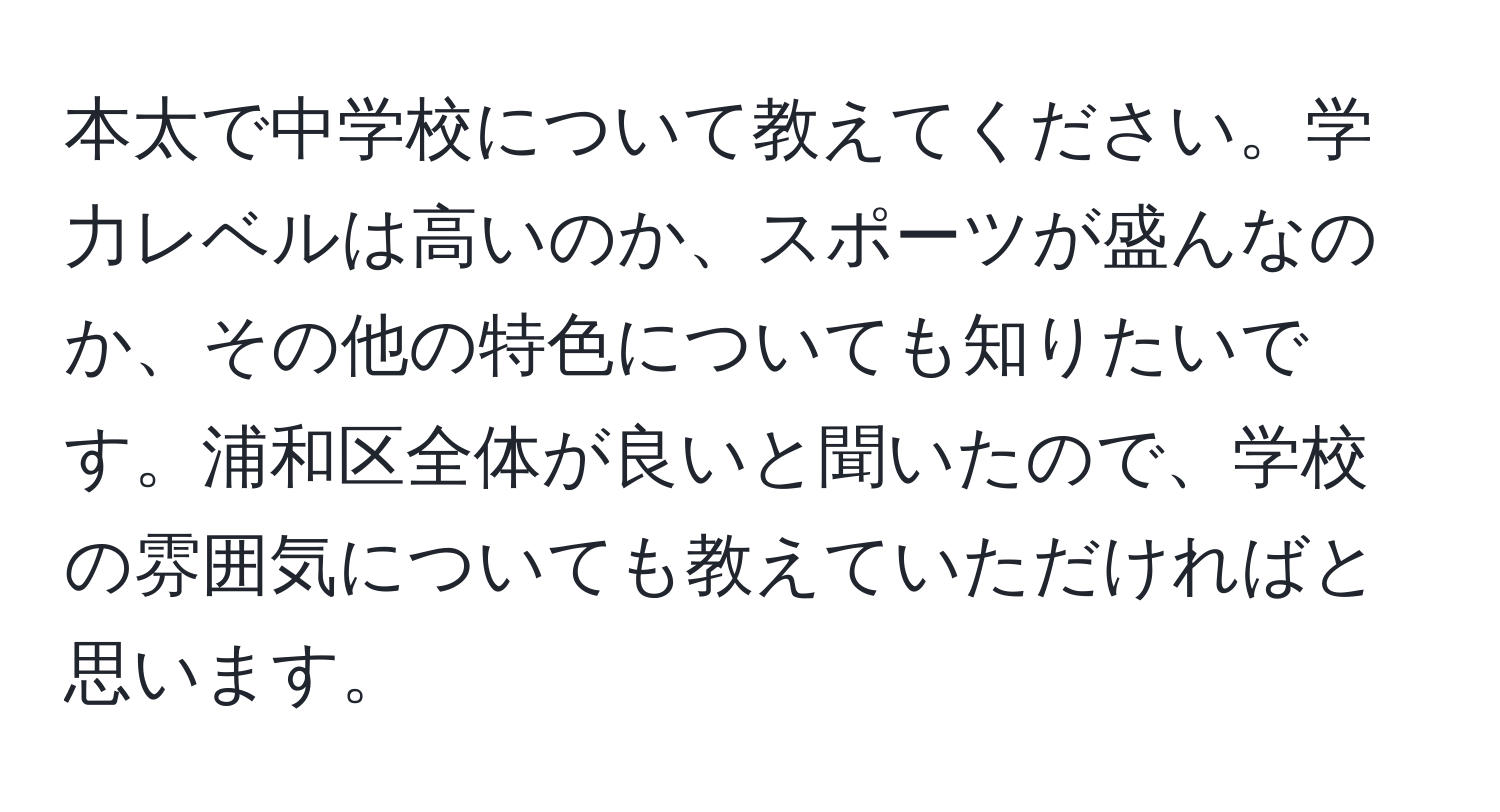 本太で中学校について教えてください。学力レベルは高いのか、スポーツが盛んなのか、その他の特色についても知りたいです。浦和区全体が良いと聞いたので、学校の雰囲気についても教えていただければと思います。