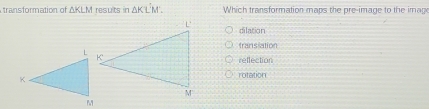 transformation of △ KLM results in △ KI Which transformation maps the pre-image to the image
dilation
transiation
reffection
rotation