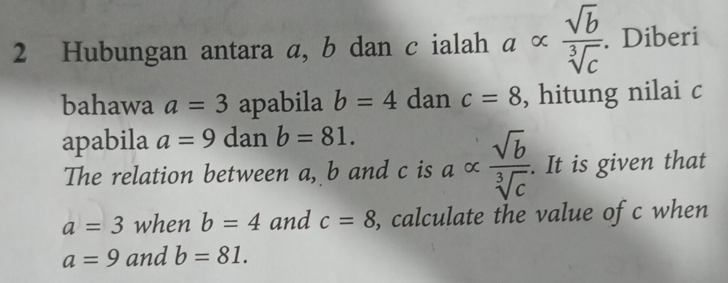 Hubungan antara a, b dan c ialah aalpha  sqrt(b)/sqrt[3](c) . Diberi 
bahawa a=3 apabila b=4 dan c=8 , hitung nilai c
apabila a=9 dan b=81. 
The relation between a, b and c is a ∝  sqrt(b)/sqrt[3](c) . It is given that
a=3 when b=4 and c=8 , calculate the value of c when
a=9 and b=81.