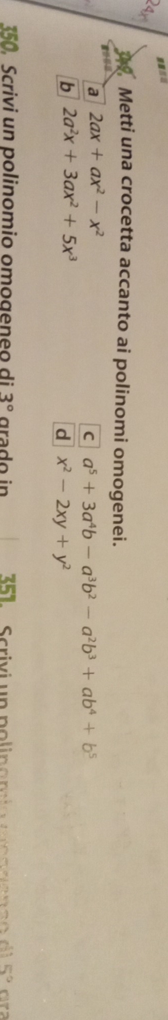 24x 
Metti una crocetta accanto ai polinomi omogenei. 
a 2ax+ax^2-x^2
C a^5+3a^4b-a^3b^2-a^2b^3+ab^4+b^5
b 2a^2x+3ax^2+5x^3
d x^2-2xy+y^2
350, Scrivi un polinomio omogeneo di 3° grado in 351. Scrivi un polinamía mnananç o di 5° ara